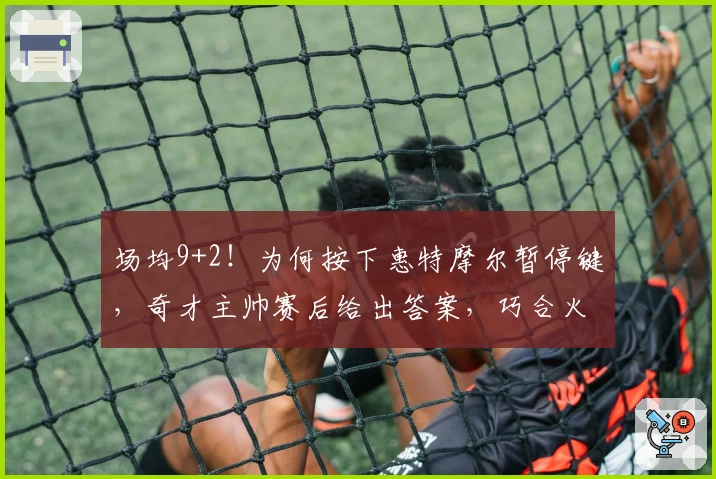 场均9+2！为何按下惠特摩尔暂停键，奇才主帅赛后给出答案，巧合火箭决定