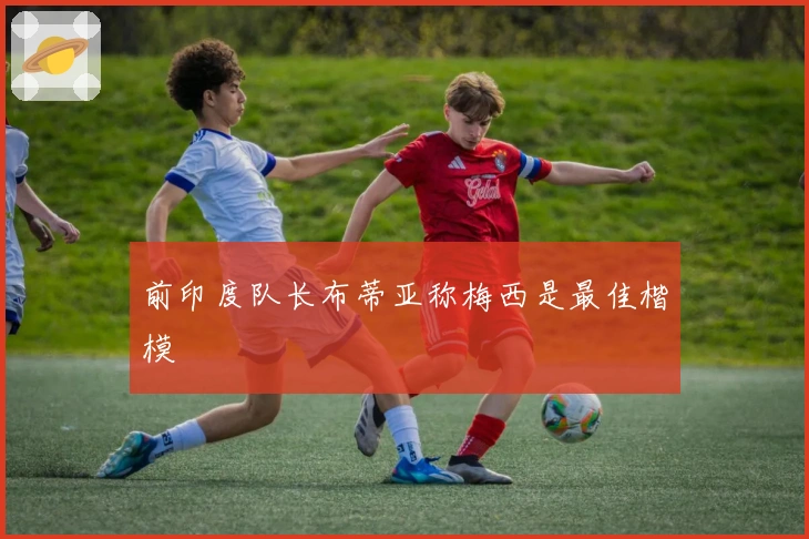 前印度队长布蒂亚称梅西是最佳楷模