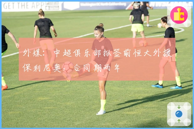 外媒：中超俱乐部拟签前恒大外援保利尼奥，合同期两年