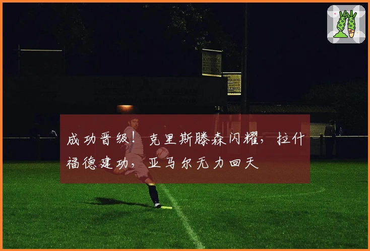 成功晋级！克里斯滕森闪耀，拉什福德建功，亚马尔无力回天