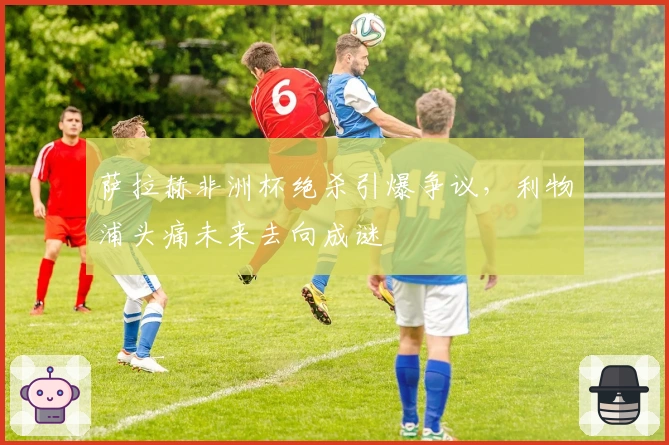 萨拉赫非洲杯绝杀引爆争议，利物浦头痛未来去向成谜