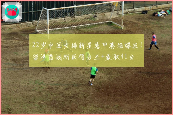 22岁中国女排新星意甲赛场爆发！留洋首战斩获得分王+豪取41分