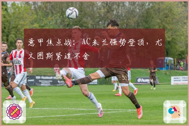 意甲焦点战：AC米兰强势登顶，尤文图斯紧追不舍