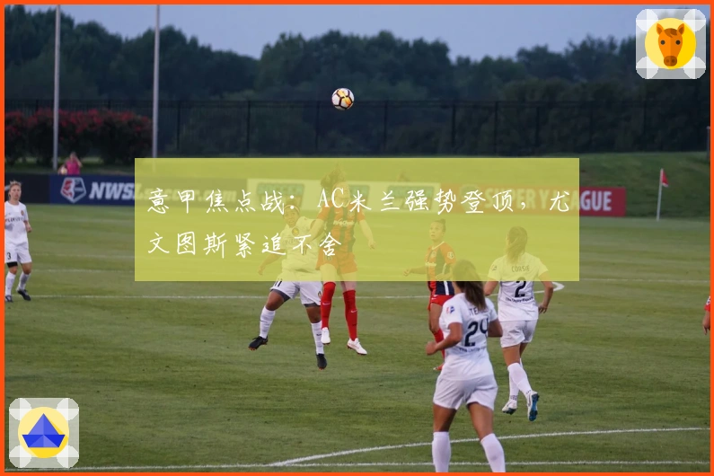 意甲焦点战：AC米兰强势登顶，尤文图斯紧追不舍