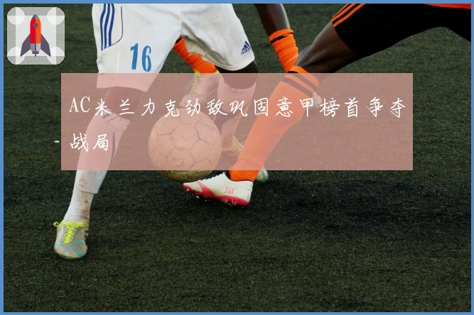 AC米兰力克劲敌巩固意甲榜首争夺战局